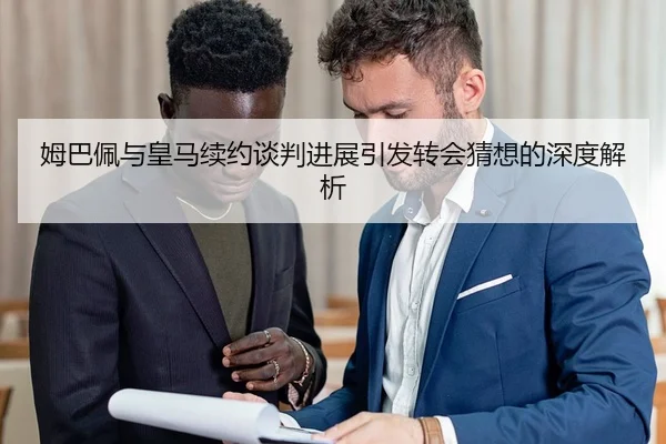 姆巴佩与皇马续约谈判进展引发转会猜想的深度解析