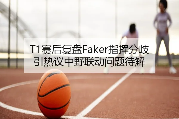 T1赛后复盘Faker指挥分歧引热议中野联动问题待解