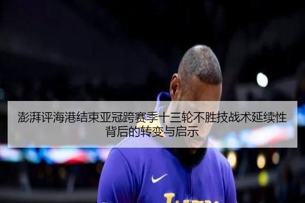 澎湃评海港结束亚冠跨赛季十三轮不胜技战术延续性背后的转变与启示